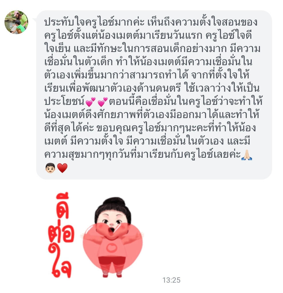 ประทับใจครูไอซ์มากค่ะ เห็นถึงความตั้งใจสอนของครูไอซ์ตั้งแต่น้องเมตต์มาเรียนวันแรก ครูไอซ์ใจดี ใจเย็น และมีทักษะในการสอนเด็กอย่างมาก มีความเชื่อมั่นในตัวเด็ก ทำให้น้องเมตต์มีความเชื่อมั่นในตัวเองเพิ่มขึ้นมากว่าสามารถทำได้ จากที่ตั้งใจให้เรียนเพื่อพัฒนาตัวเอ