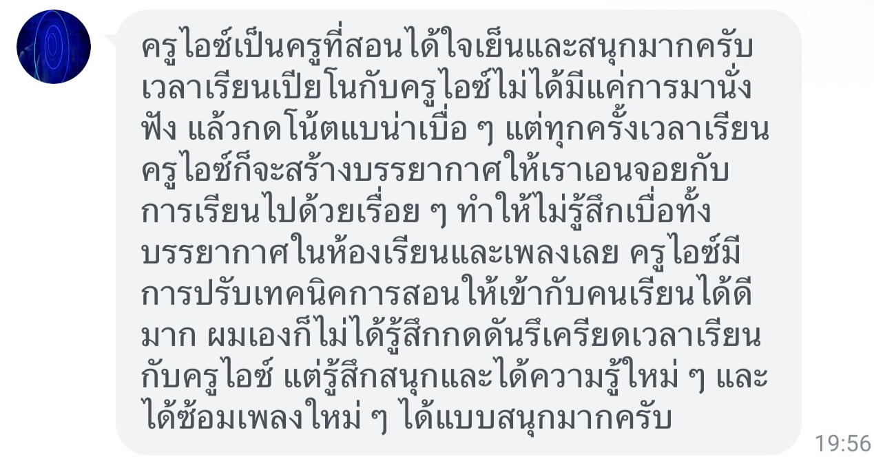 รูปแชทรีวิวครูไอซ์ ชาคริตจากน้องภูมิ ครูไอซ์เป็นครูที่สอนได้ใจเย็นและสนุกมากครับ เวลาเรียนเปียโนกับครูไอซ์ไม่ได้มีแค่การนั่งฟังแล้วกดโน้ตแบบน่าเบื่อๆ แต่ทุกครั้งเวลาเรียนครูไอซ์จะสร้างบรรยากาศให้เราเอ็นจอยกับการเรียนไปด้วยเรื่อยๆ ทำให้รู้สึก ไม่เบื่อทั้งบรรยากาศในห้องเรียนและเพลงเลย