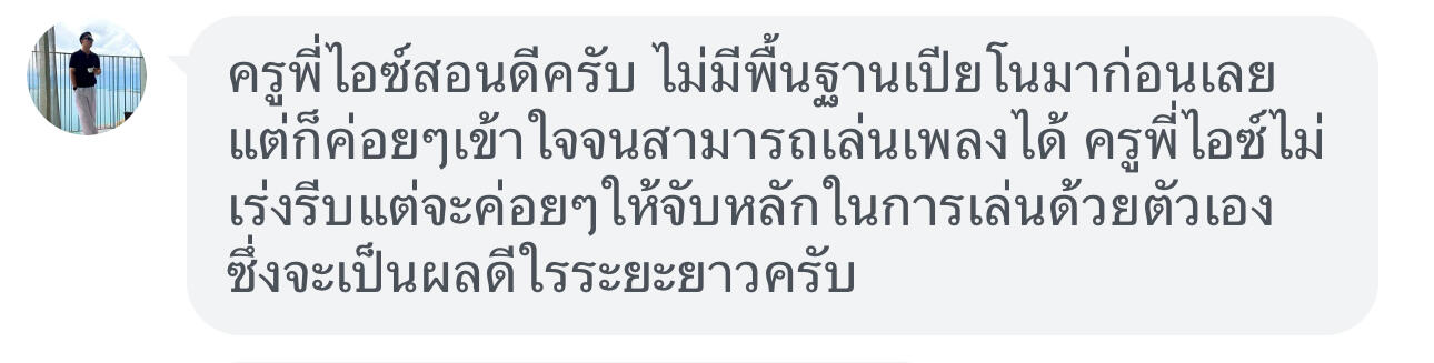 ครูพี่ไอซ์สอนดีครับ ไม่มีพื้นฐานเปียโนมาก่อนเลยแต่ก็ค่อยค่อยเข้าใจจนสามารถเล่นเพลงได้ ครูพี่ไอซ์ไม่เร่งรีบแต่จะค่อยๆให้จับหลักในการเล่นด้วยตัวเองซึ่งจะเป็นผลดีในระยะยาวครับ
